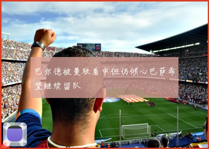 巴尔德被曼联看中但仍倾心巴萨希望继续留队