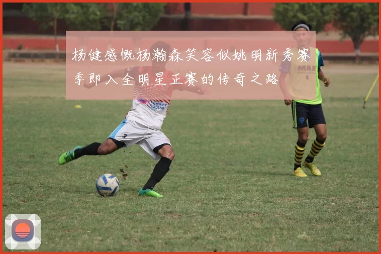 杨健感慨杨瀚森笑容似姚明新秀赛季即入全明星正赛的传奇之路