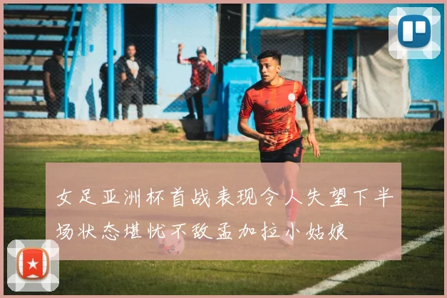 女足亚洲杯首战表现令人失望下半场状态堪忧不敌孟加拉小姑娘