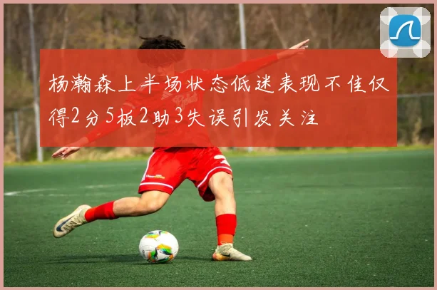 杨瀚森上半场状态低迷表现不佳仅得2分5板2助3失误引发关注