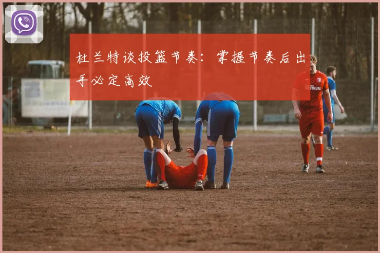 杜兰特谈投篮节奏：掌握节奏后出手必定高效