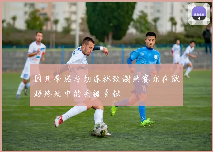 因凡蒂诺与切菲林致谢纳赛尔在欧超终结中的关键贡献