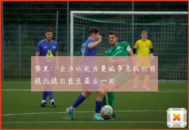 努里：全力以赴为曼城争光我们将稳扎稳打直至最后一刻