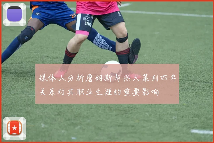 媒体人分析詹姆斯与热火莱利四年关系对其职业生涯的重要影响