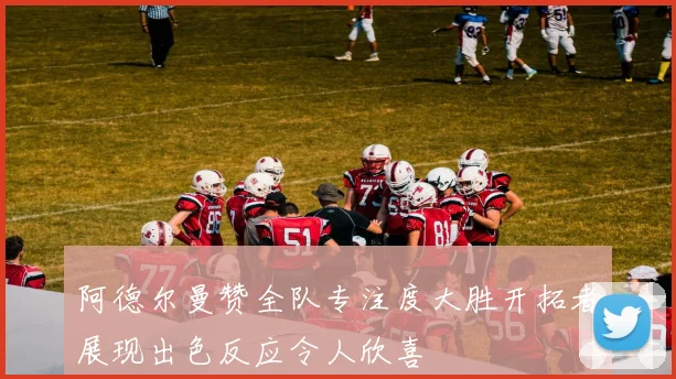 阿德尔曼赞全队专注度大胜开拓者展现出色反应令人欣喜
