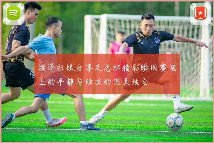 埃泽社媒分享足总杯精彩瞬间赛场上的平静与助攻的完美结合