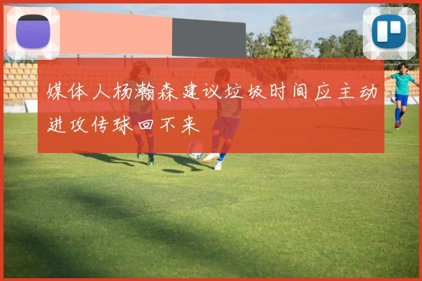 媒体人杨瀚森建议垃圾时间应主动进攻传球回不来