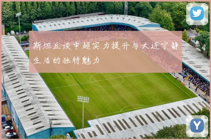 斯坦丘谈中超实力提升与大连宁静生活的独特魅力