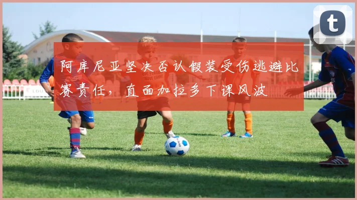 阿库尼亚坚决否认假装受伤逃避比赛责任，直面加拉多下课风波