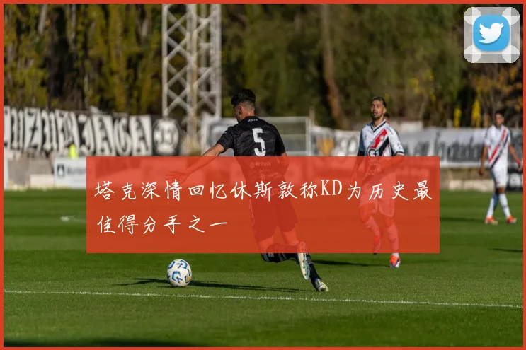 塔克深情回忆休斯敦称KD为历史最佳得分手之一