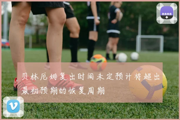 贝林厄姆复出时间未定预计将超出最初预期的恢复周期