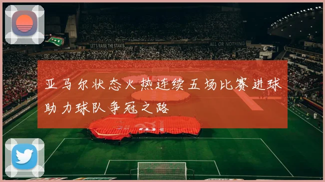 亚马尔状态火热连续五场比赛进球助力球队争冠之路