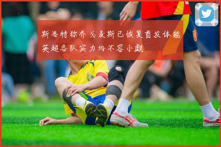 斯洛特称乔戈麦斯已恢复首发体能英超各队实力均不容小觑