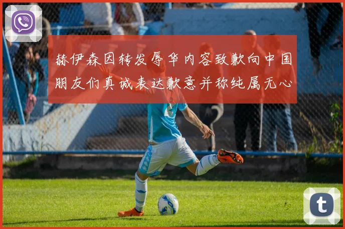 赫伊森因转发辱华内容致歉向中国朋友们真诚表达歉意并称纯属无心之过