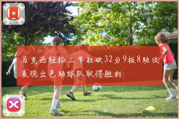 马克西轻松三节狂砍32分9板8助攻表现出色助球队取得胜利